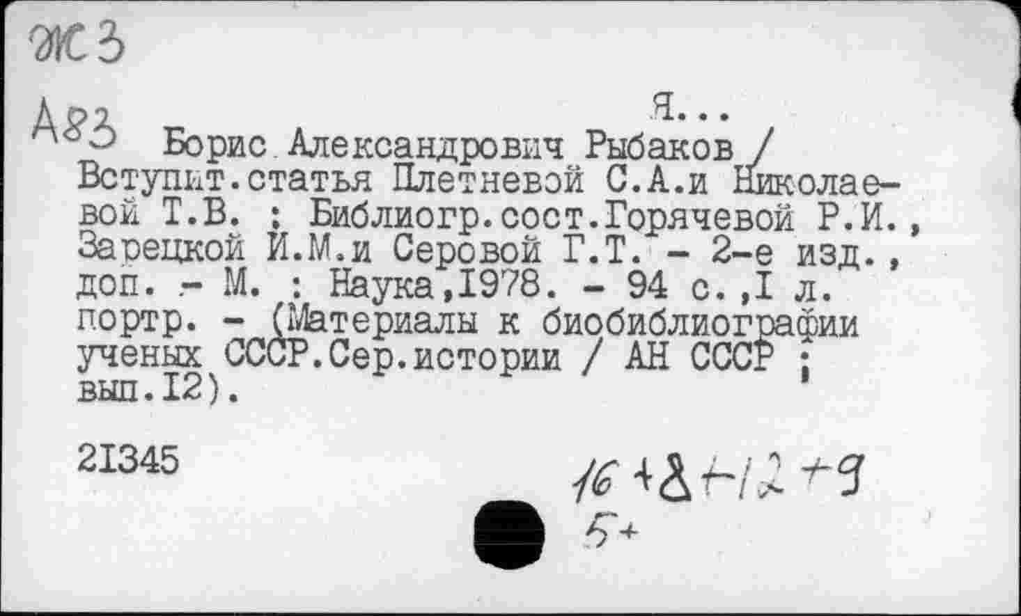 ﻿ЖЗ
Дрл	я...
° Борис Александрович Рыбаков / Вступит.статья Плетневой С.А.и Николаевой Т.В. ; Библиогр.сост.Горячевой Р.И. Зарецкой И.М.и Серовой Г.Т. - 2-е изд.. доп. - М. : Наука,1978. - 94 с.,1 л. портр. - (Материалы к биобиблиографии ученых^СССР.Сер.истории / АН СССР ;
21345	-h а